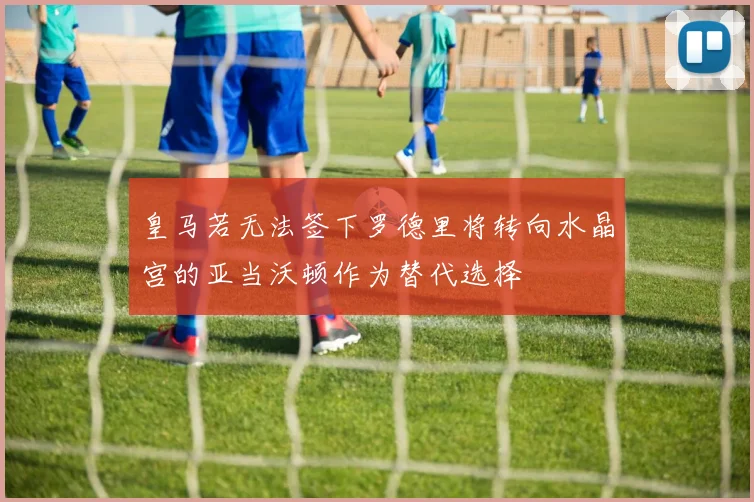 皇马若无法签下罗德里将转向水晶宫的亚当沃顿作为替代选择