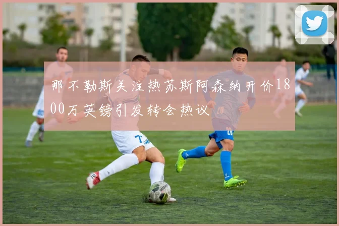 那不勒斯关注热苏斯阿森纳开价1800万英镑引发转会热议