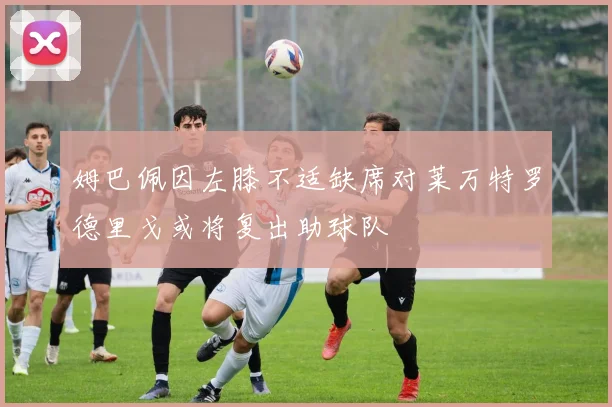 姆巴佩因左膝不适缺席对莱万特罗德里戈或将复出助球队