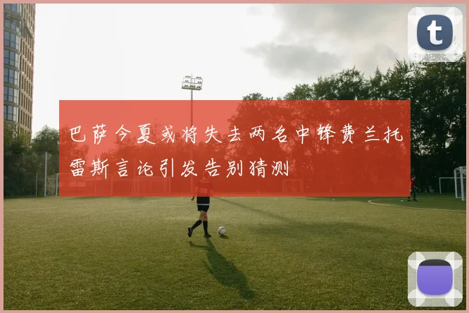 巴萨今夏或将失去两名中锋费兰托雷斯言论引发告别猜测