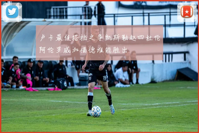 卢卡最佳搭档之争凯斯勒赵四杜伦阿伦罗威加福德谁能胜出