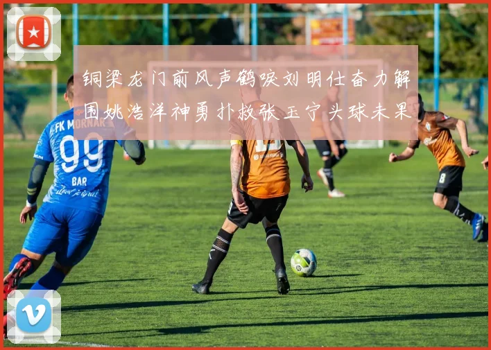 铜梁龙门前风声鹤唳刘明仕奋力解围姚浩洋神勇扑救张玉宁头球未果
