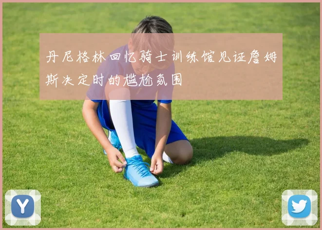 丹尼格林回忆骑士训练馆见证詹姆斯决定时的尴尬氛围