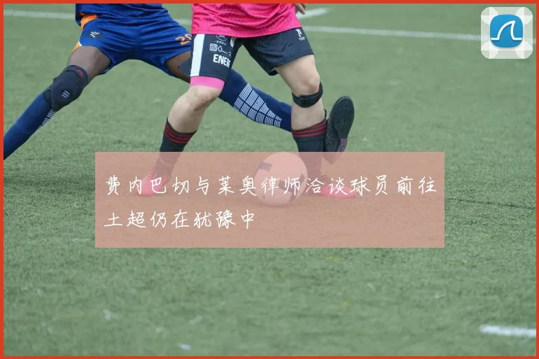 费内巴切与莱奥律师洽谈球员前往土超仍在犹豫中