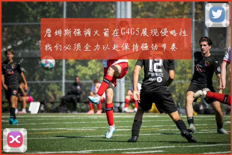 詹姆斯强调火箭在G4G5展现侵略性我们必须全力以赴保持强劲节奏