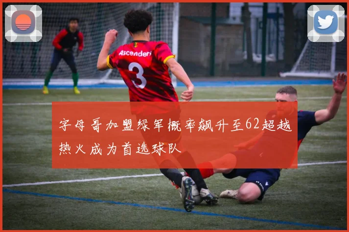 字母哥加盟绿军概率飙升至62超越热火成为首选球队