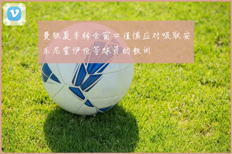 曼联夏季转会窗口谨慎应对吸取安东尼霍伊伦等球员的教训