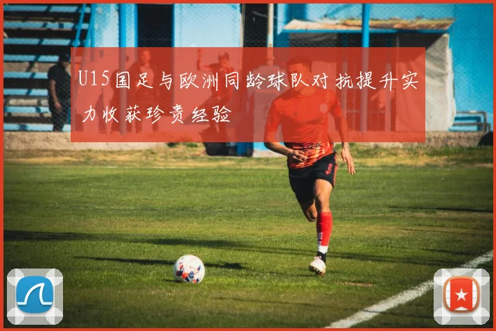 U15国足与欧洲同龄球队对抗提升实力收获珍贵经验