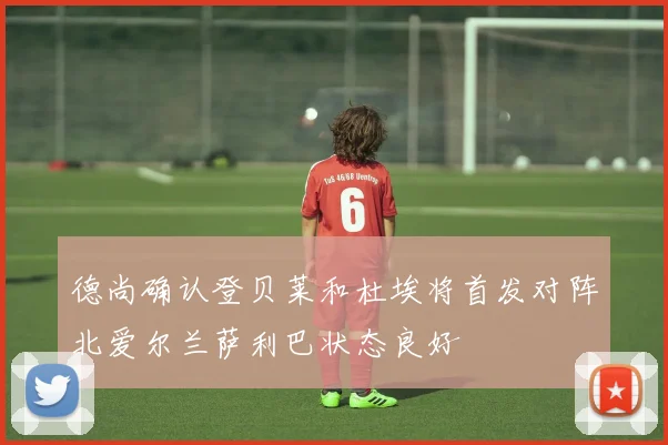 德尚确认登贝莱和杜埃将首发对阵北爱尔兰萨利巴状态良好