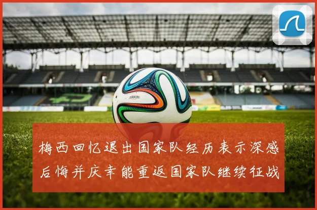 梅西回忆退出国家队经历表示深感后悔并庆幸能重返国家队继续征战