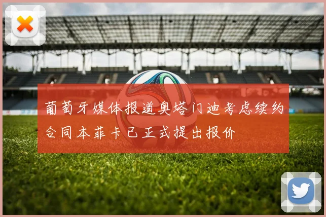 葡萄牙媒体报道奥塔门迪考虑续约合同本菲卡已正式提出报价