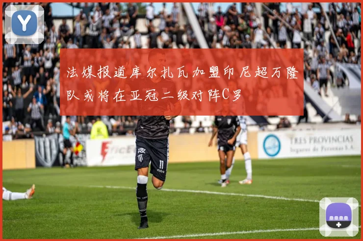 法媒报道库尔扎瓦加盟印尼超万隆队或将在亚冠二级对阵C罗