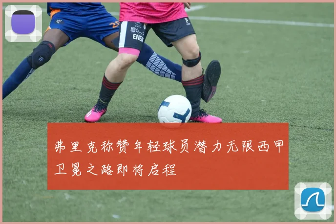弗里克称赞年轻球员潜力无限西甲卫冕之路即将启程