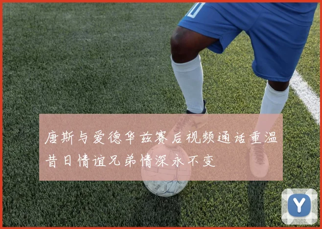 唐斯与爱德华兹赛后视频通话重温昔日情谊兄弟情深永不变