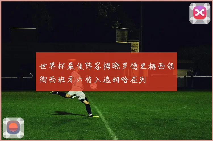 世界杯最佳阵容揭晓罗德里梅西领衔西班牙六将入选姆哈在列