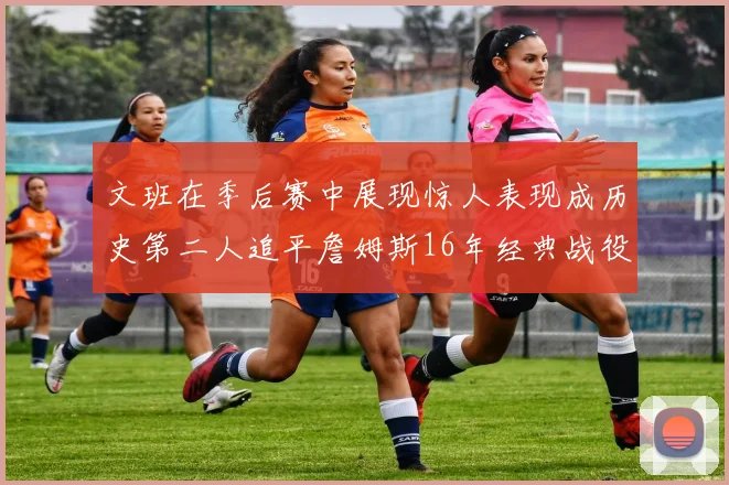 文班在季后赛中展现惊人表现成历史第二人追平詹姆斯16年经典战役记录