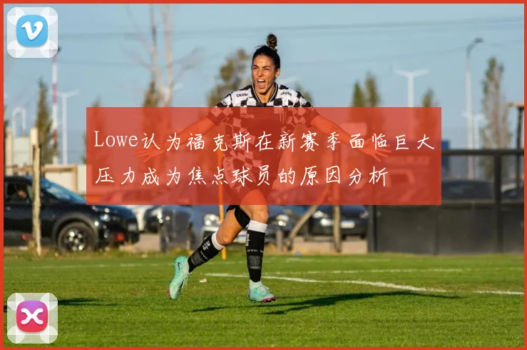 Lowe认为福克斯在新赛季面临巨大压力成为焦点球员的原因分析