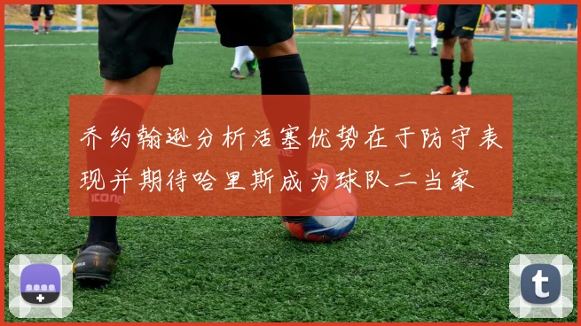 乔约翰逊分析活塞优势在于防守表现并期待哈里斯成为球队二当家