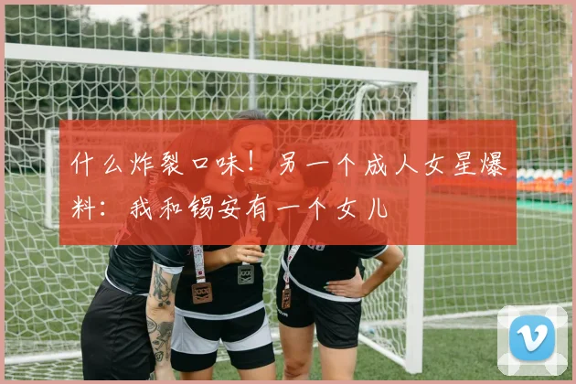 什么炸裂口味！另一个成人女星爆料：我和锡安有一个女儿