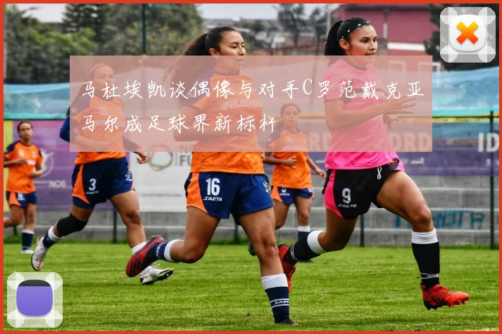 马杜埃凯谈偶像与对手C罗范戴克亚马尔成足球界新标杆