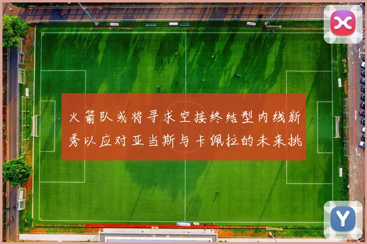 火箭队或将寻求空接终结型内线新秀以应对亚当斯与卡佩拉的未来挑战