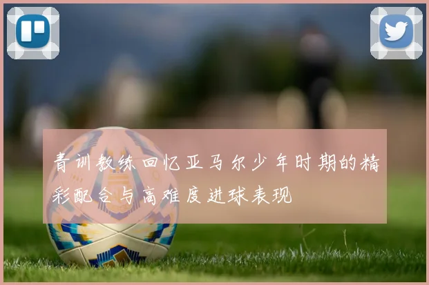 青训教练回忆亚马尔少年时期的精彩配合与高难度进球表现