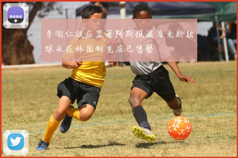 李刚仁效应显著阿斯报道马竞新款球衣在韩国耐克店已售罄