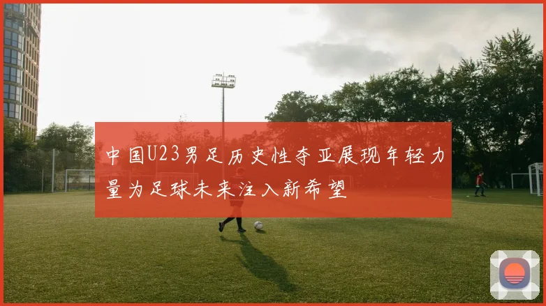 中国U23男足历史性夺亚展现年轻力量为足球未来注入新希望